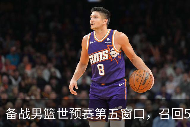 备战男篮世预赛第五窗口，召回5人+淘汰5人，晋级希望或大幅提升